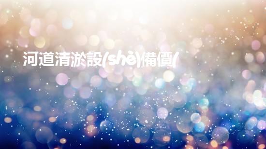 河道清淤設(shè)備價(jià)格巴洛仕集團(tuán)性價(jià)比高！